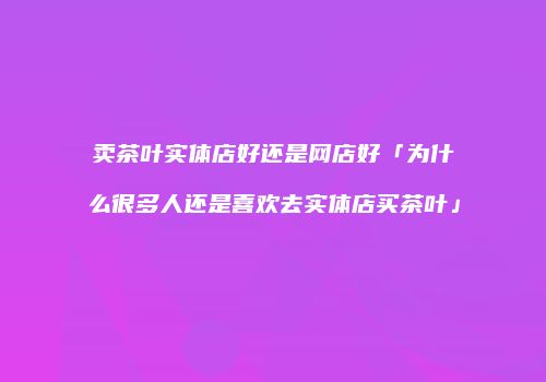 卖茶叶实体店好还是网店好「为什么很多人还是喜欢去实体店买茶叶」
