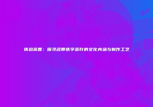 铁韵茶香：探寻名带铁字茶叶的文化内涵与制作工艺
