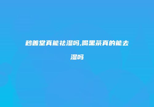 秒善堂真能祛湿吗,喝黑茶真的能去湿吗