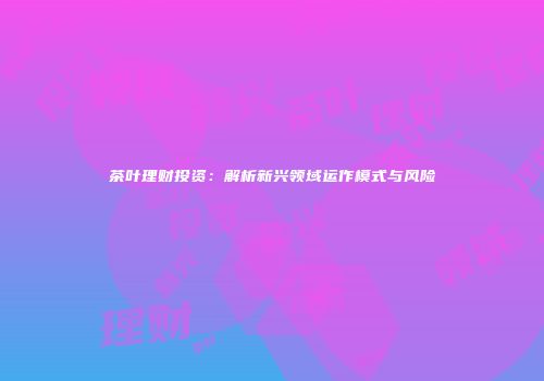 茶叶理财投资：解析新兴领域运作模式与风险