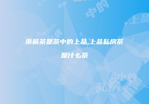雨前茶是茶中的上品,上品私房茶是什么茶