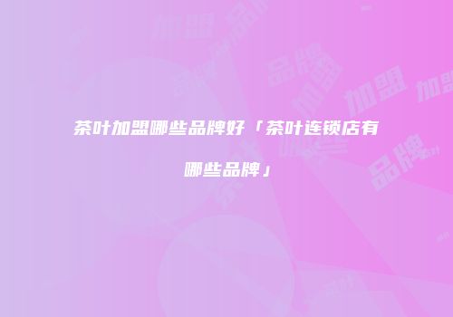 茶叶加盟哪些品牌好「茶叶连锁店有哪些品牌」