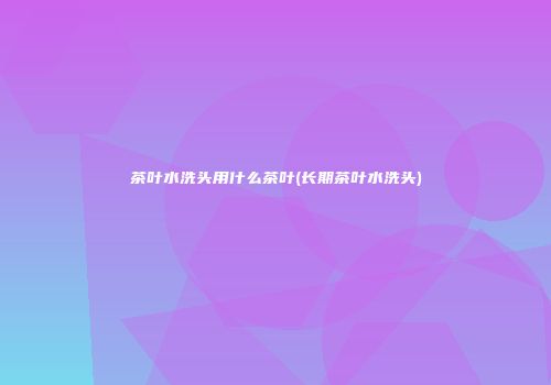 茶叶水洗头用什么茶叶(长期茶叶水洗头)