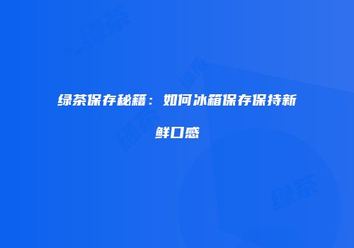 绿茶保存秘籍：如何冰箱保存保持新鲜口感