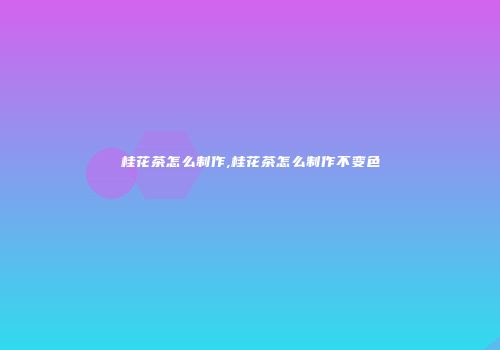 桂花茶怎么制作,桂花茶怎么制作不变色