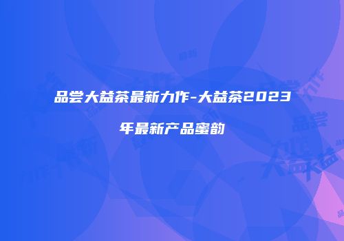 品尝大益茶最新力作-大益茶2023年最新产品蜜韵