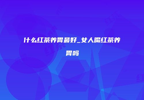 什么红茶养胃最好_女人喝红茶养胃吗