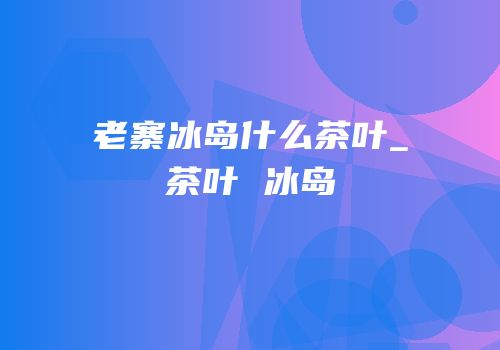 老寨冰岛什么茶叶_茶叶 冰岛