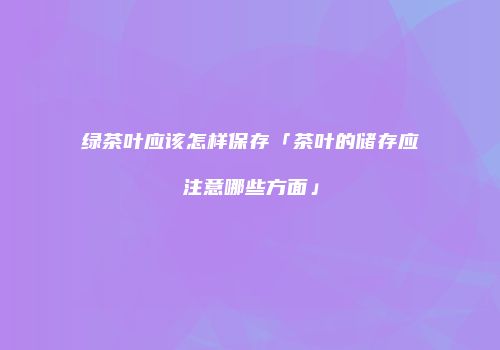 绿茶叶应该怎样保存「茶叶的储存应注意哪些方面」