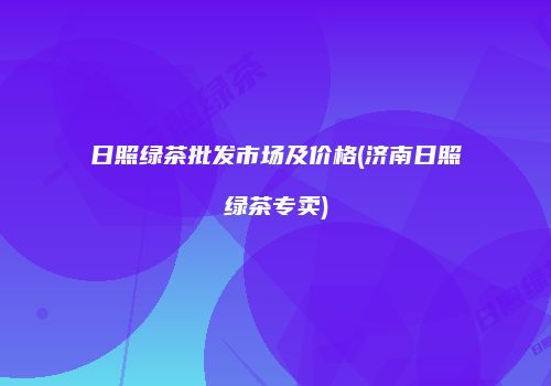 日照绿茶批发市场及价格(济南日照绿茶专卖)