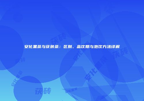 安化黑茶与茯砖茶：区别、品饮期与泡饮方法详解