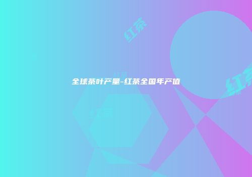 全球茶叶产量-红茶全国年产值