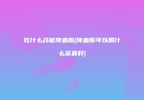 吃什么药能降血脂(降血脂可以喝什么茶最好)