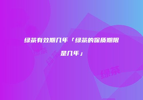 绿茶有效期几年「绿茶的保质期限是几年」