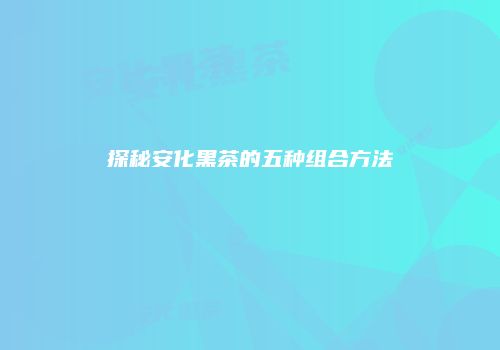 探秘安化黑茶的五种组合方法