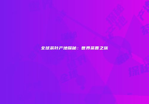 全球茶叶产地探秘：世界茶香之旅