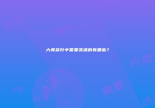 六类茶叶中需要洗涤的有哪些？