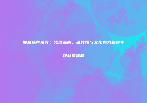 邢台品牌茶叶：凭借品质、多样性与文化魅力赢得年轻群体青睐