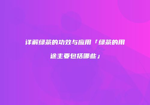 详解绿茶的功效与应用「绿茶的用途主要包括哪些」