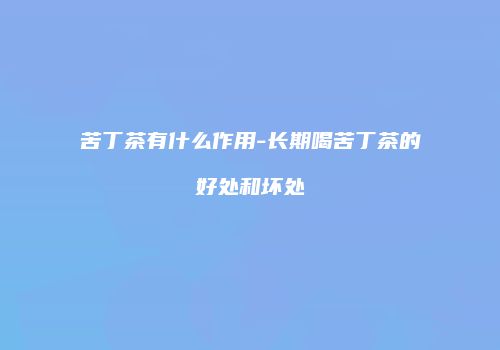 苦丁茶有什么作用-长期喝苦丁茶的好处和坏处