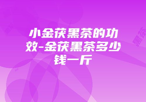 小金茯黑茶的功效-金茯黑茶多少钱一斤