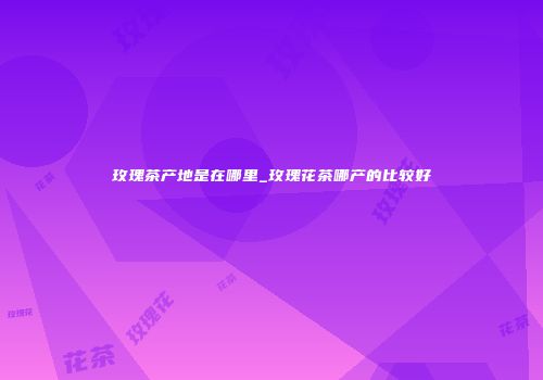 玫瑰茶产地是在哪里_玫瑰花茶哪产的比较好