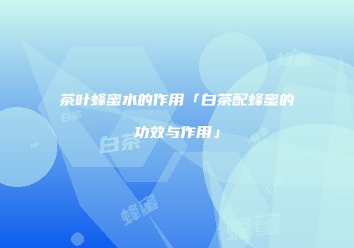 茶叶蜂蜜水的作用「白茶配蜂蜜的功效与作用」