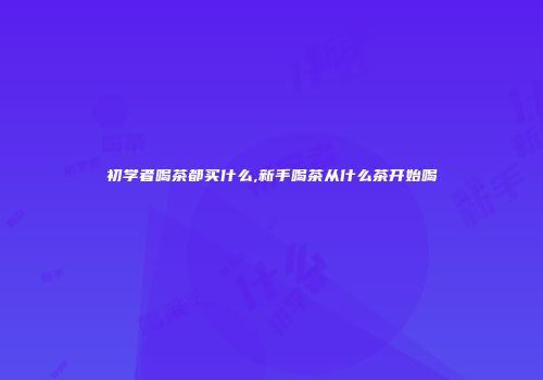 初学者喝茶都买什么,新手喝茶从什么茶开始喝