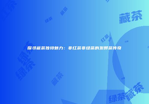 探寻藏茶独特魅力：非红茶非绿茶的发酵茶传奇