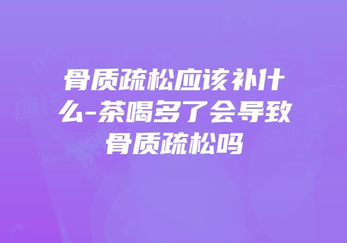 骨质疏松应该补什么-茶喝多了会导致骨质疏松吗