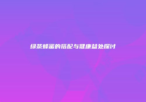 绿茶蜂蜜的搭配与健康益处探讨