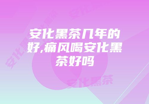 安化黑茶几年的好,痛风喝安化黑茶好吗