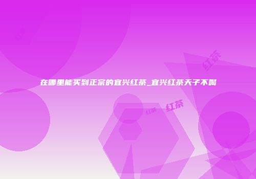 在哪里能买到正宗的宜兴红茶_宜兴红茶天子不喝