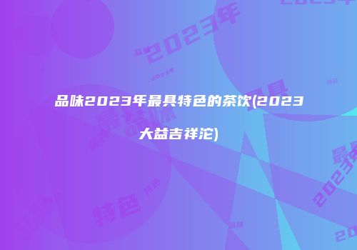品味2023年最具特色的茶饮(2023大益吉祥沱)