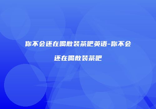 你不会还在喝散装茶吧英语-你不会还在喝散装茶吧