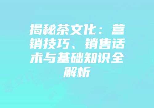 揭秘茶文化：营销技巧、销售话术与基础知识全解析