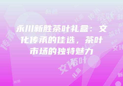 永川新胜茶叶礼盒：文化传承的佳选，茶叶市场的独特魅力