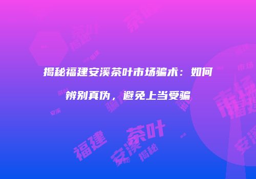 揭秘福建安溪茶叶市场骗术：如何辨别真伪，避免上当受骗