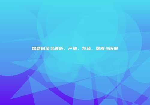 福鼎白茶全解析：产地、特色、鉴别与历史