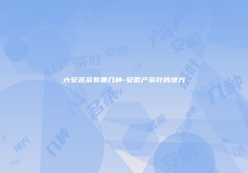 六安名茶有哪几种-安徽产茶叶的地方