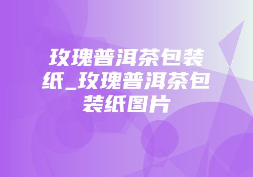 玫瑰普洱茶包装纸_玫瑰普洱茶包装纸图片