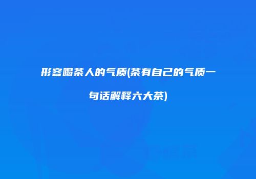 形容喝茶人的气质(茶有自己的气质一句话解释六大茶)