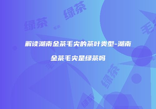解读湖南金茶毛尖的茶叶类型-湖南金茶毛尖是绿茶吗