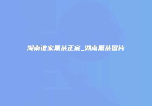湖南谁家黑茶正宗_湖南黑茶图片