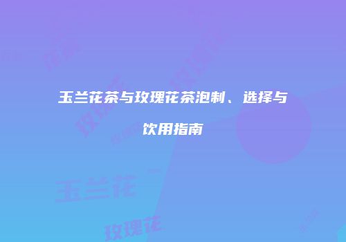 玉兰花茶与玫瑰花茶泡制、选择与饮用指南