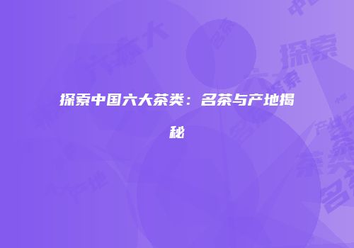 探索中国六大茶类：名茶与产地揭秘