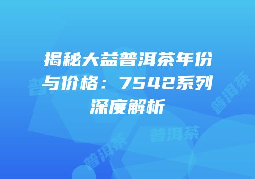 揭秘大益普洱茶年份与价格：7542系列深度解析