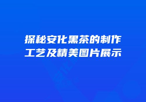 探秘安化黑茶的制作工艺及精美图片展示