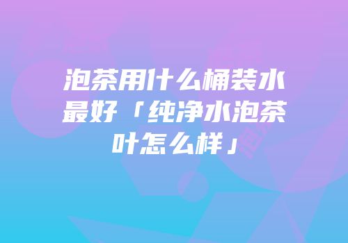 泡茶用什么桶装水最好「纯净水泡茶叶怎么样」
