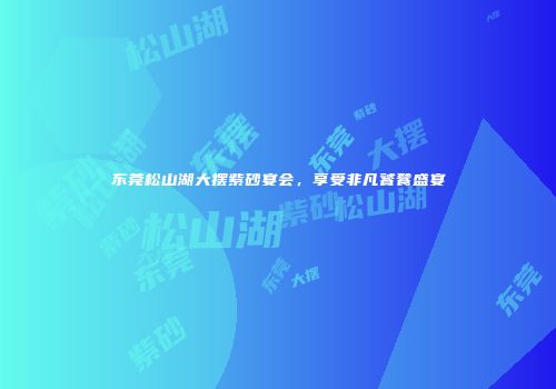 东莞松山湖大摆紫砂宴会，享受非凡饕餮盛宴